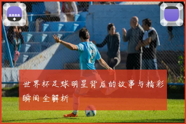 世界杯足球明星背后的故事与精彩瞬间全解析
