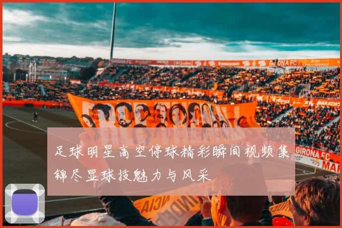 足球明星高空停球精彩瞬间视频集锦尽显球技魅力与风采