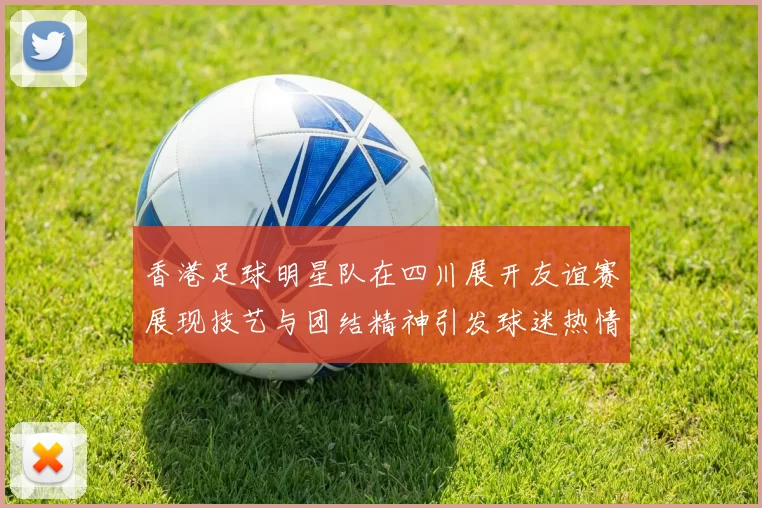 香港足球明星队在四川展开友谊赛展现技艺与团结精神引发球迷热情回应