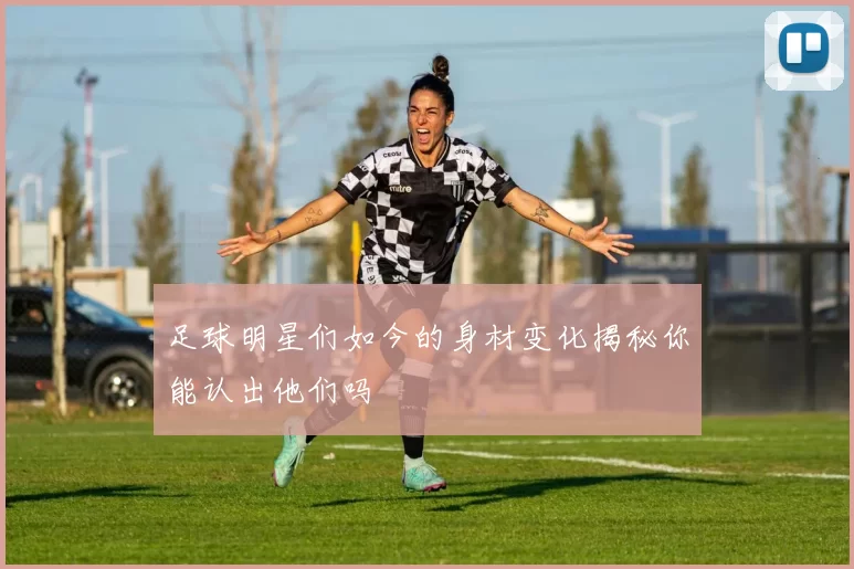 足球明星们如今的身材变化揭秘你能认出他们吗