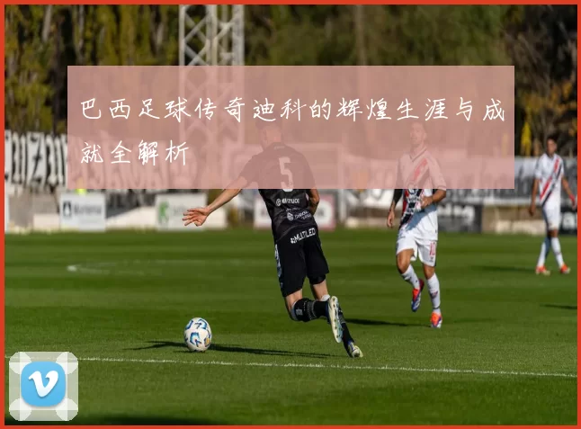 巴西足球传奇迪科的辉煌生涯与成就全解析