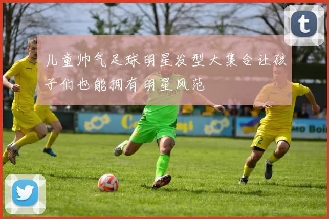 儿童帅气足球明星发型大集合让孩子们也能拥有明星风范