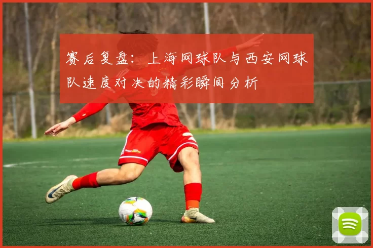 赛后复盘：上海网球队与西安网球队速度对决的精彩瞬间分析