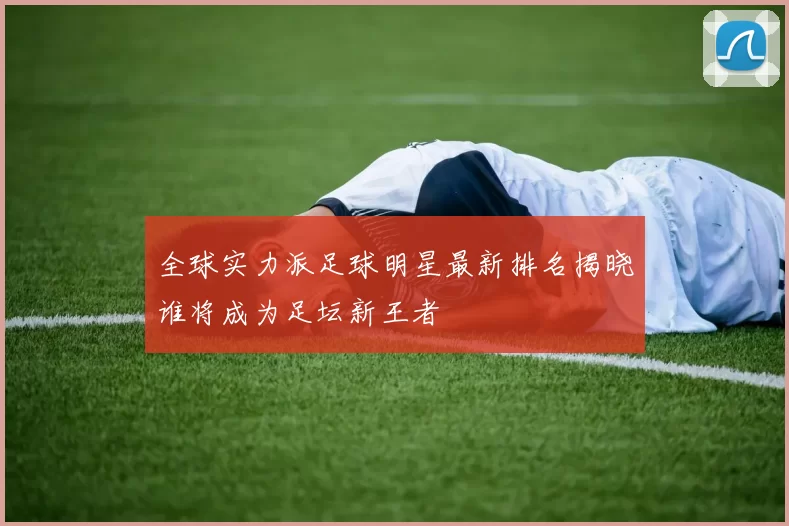 全球实力派足球明星最新排名揭晓谁将成为足坛新王者