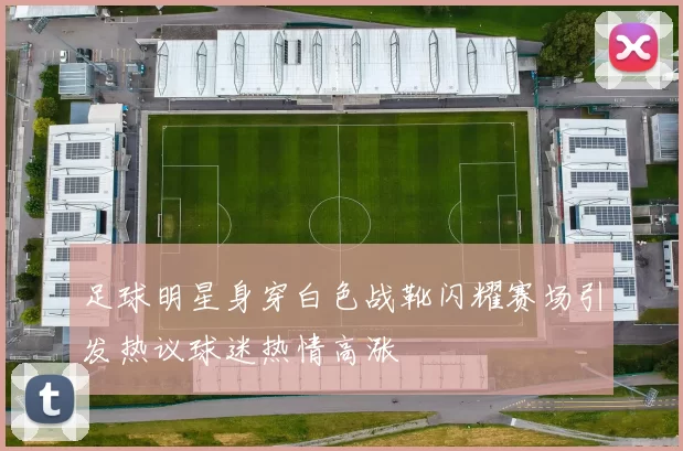 足球明星身穿白色战靴闪耀赛场引发热议球迷热情高涨