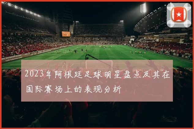 2023年阿根廷足球明星盘点及其在国际赛场上的表现分析