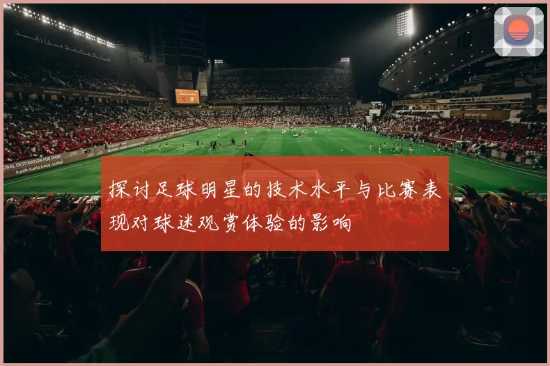 探讨足球明星的技术水平与比赛表现对球迷观赏体验的影响