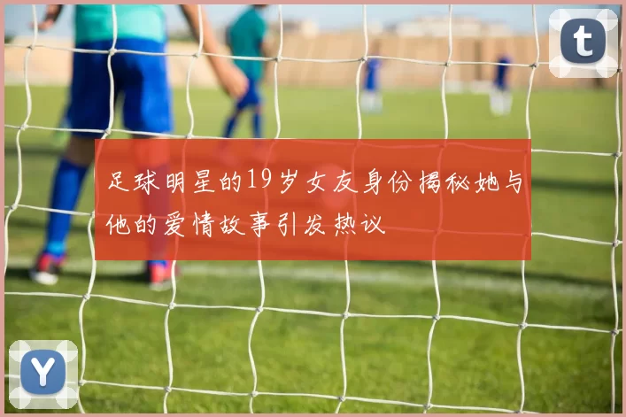 足球明星的19岁女友身份揭秘她与他的爱情故事引发热议