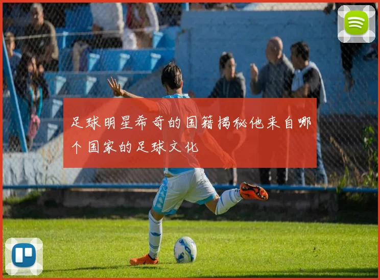 足球明星希奇的国籍揭秘他来自哪个国家的足球文化
