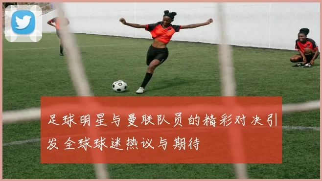 足球明星与曼联队员的精彩对决引发全球球迷热议与期待