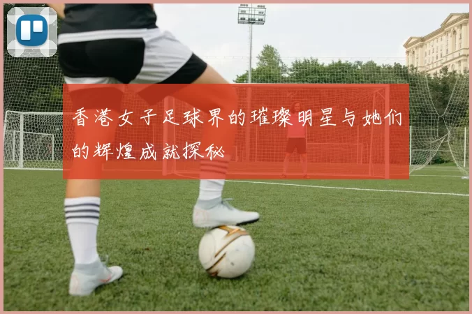 香港女子足球界的璀璨明星与她们的辉煌成就探秘