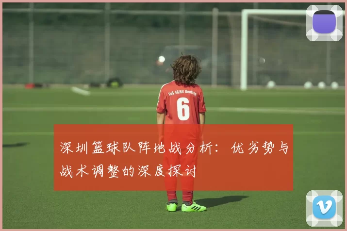 深圳篮球队阵地战分析：优劣势与战术调整的深度探讨