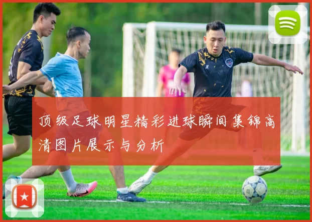 顶级足球明星精彩进球瞬间集锦高清图片展示与分析
