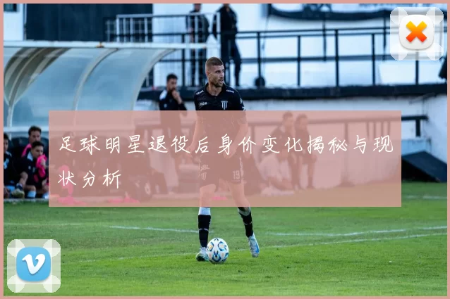 足球明星退役后身价变化揭秘与现状分析