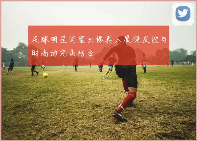 足球明星闺蜜头像真人展现友谊与时尚的完美结合