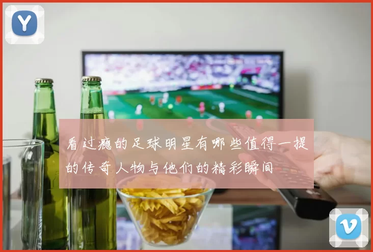看过瘾的足球明星有哪些值得一提的传奇人物与他们的精彩瞬间