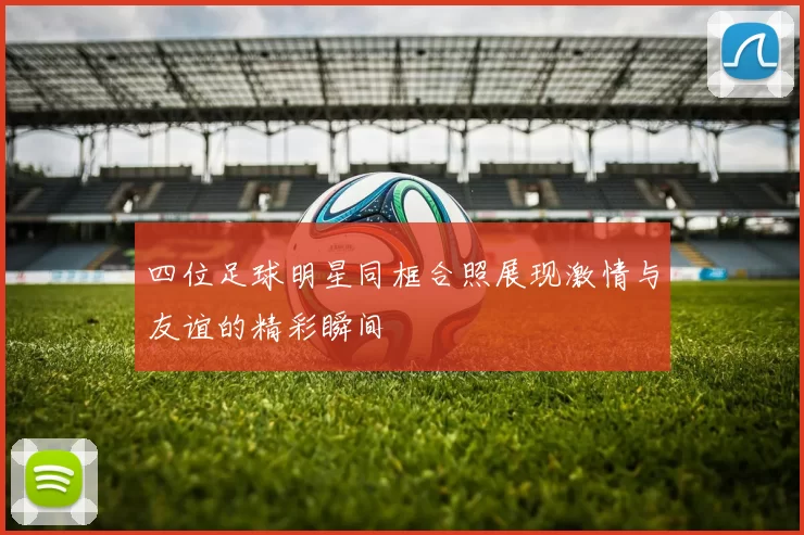 四位足球明星同框合照展现激情与友谊的精彩瞬间