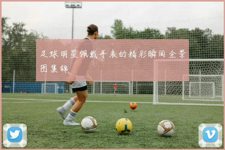 足球明星佩戴手表的精彩瞬间全景图集锦