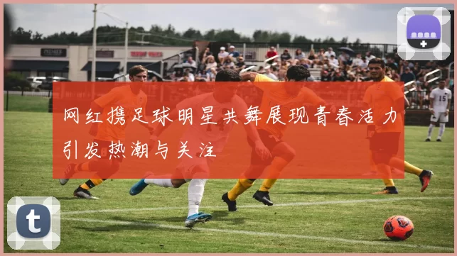 网红携足球明星共舞展现青春活力引发热潮与关注