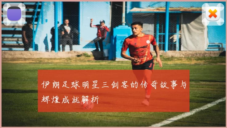 伊朗足球明星三剑客的传奇故事与辉煌成就解析