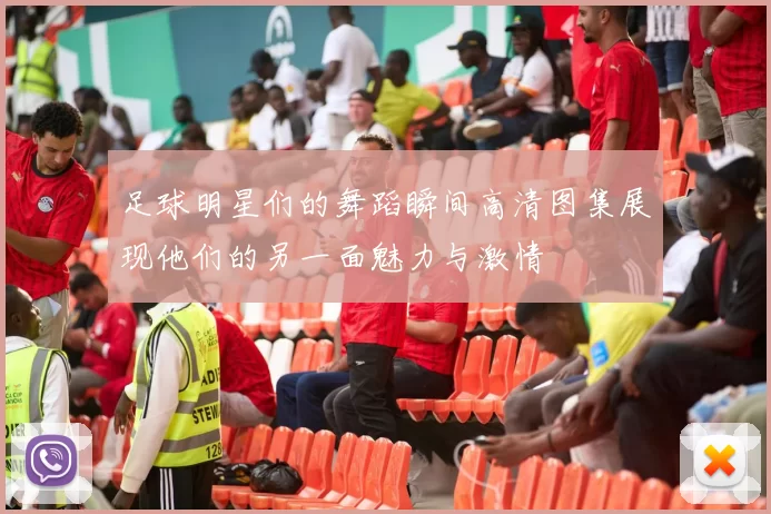 足球明星们的舞蹈瞬间高清图集展现他们的另一面魅力与激情
