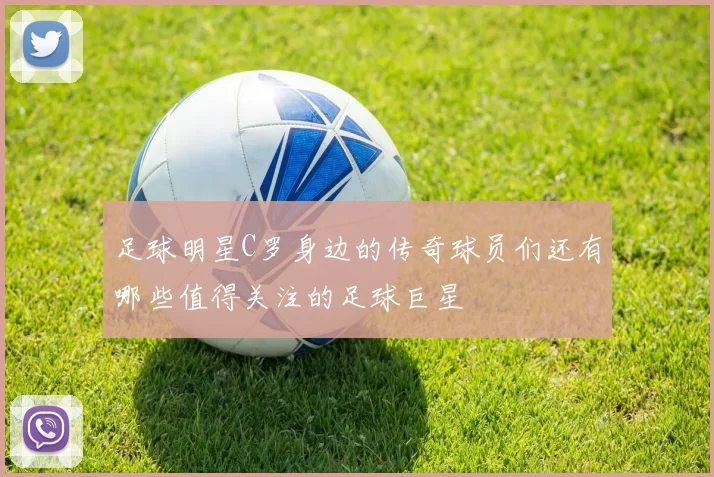 足球明星C罗身边的传奇球员们还有哪些值得关注的足球巨星