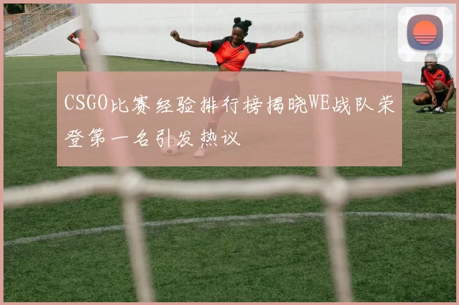 CSGO比赛经验排行榜揭晓WE战队荣登第一名引发热议