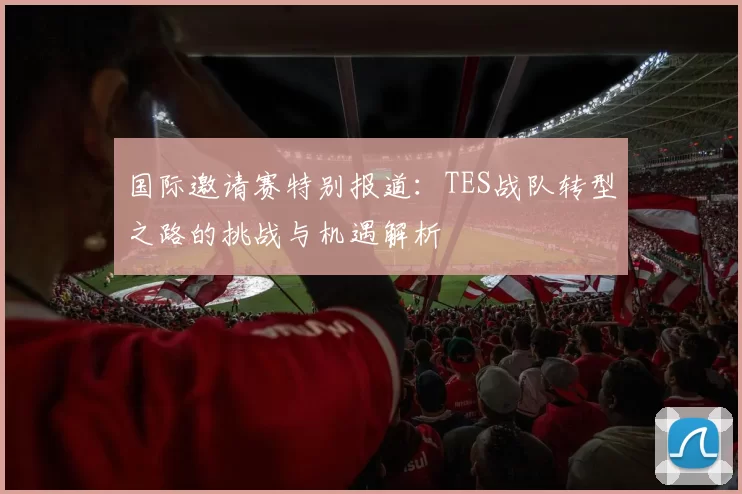 国际邀请赛特别报道：TES战队转型之路的挑战与机遇解析