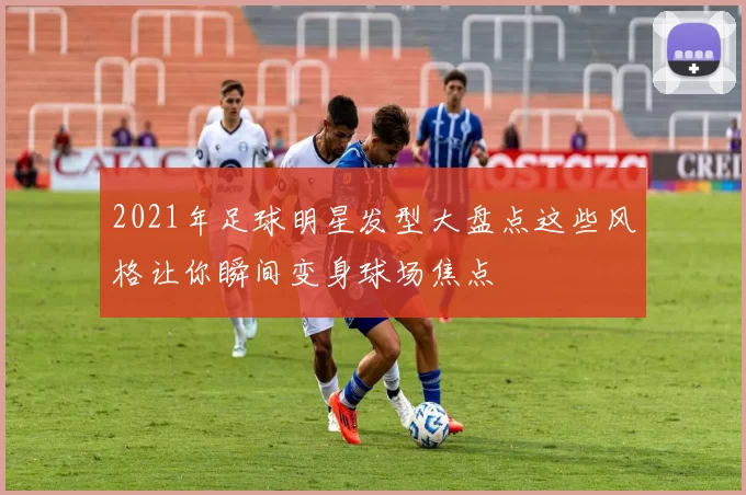 2021年足球明星发型大盘点这些风格让你瞬间变身球场焦点