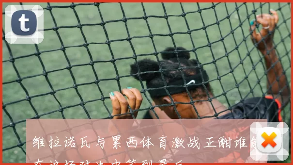 维拉诺瓦与累西体育激战正酣谁能在这场对决中笑到最后