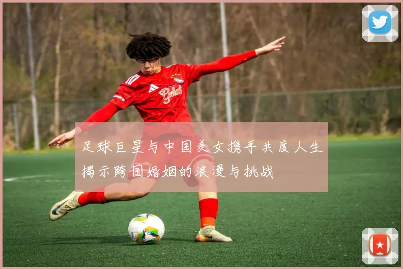 足球巨星与中国美女携手共度人生揭示跨国婚姻的浪漫与挑战