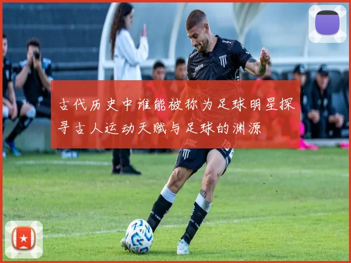 古代历史中谁能被称为足球明星探寻古人运动天赋与足球的渊源