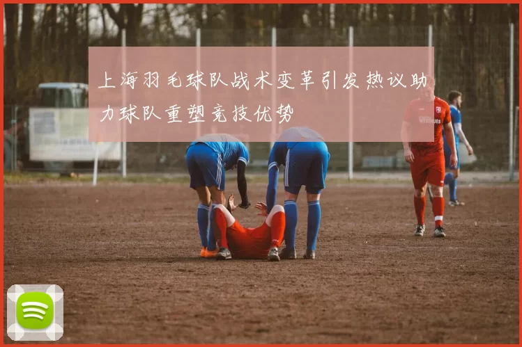 上海羽毛球队战术变革引发热议助力球队重塑竞技优势