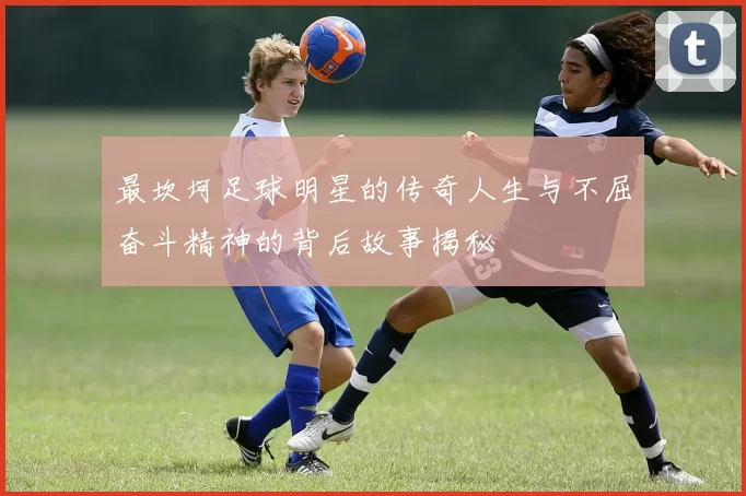 最坎坷足球明星的传奇人生与不屈奋斗精神的背后故事揭秘