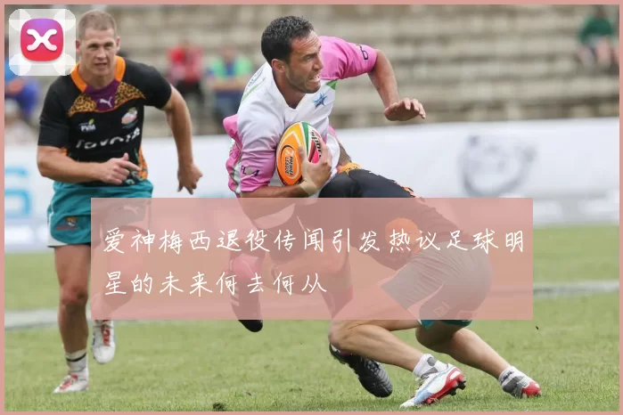 爱神梅西退役传闻引发热议足球明星的未来何去何从