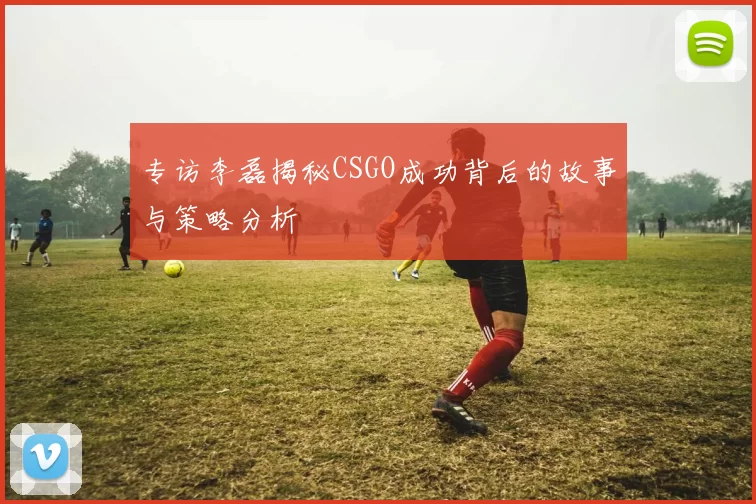 专访李磊揭秘CSGO成功背后的故事与策略分析