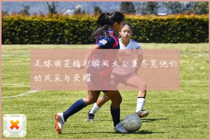 足球明星精彩瞬间大合集尽览他们的风采与荣耀