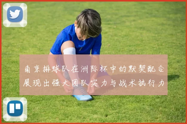 南京排球队在洲际杯中的默契配合展现出强大团队实力与战术执行力
