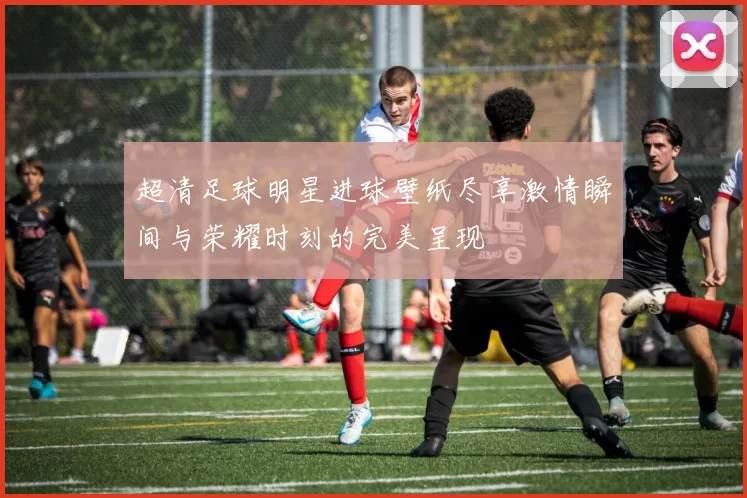 超清足球明星进球壁纸尽享激情瞬间与荣耀时刻的完美呈现