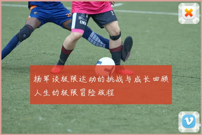 杨军谈极限运动的挑战与成长回顾人生的极限冒险旅程