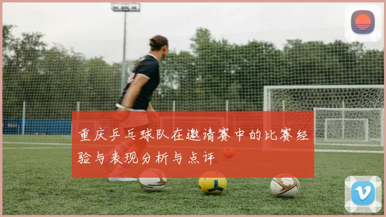 重庆乒乓球队在邀请赛中的比赛经验与表现分析与点评
