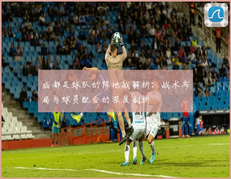 成都足球队的阵地战解析：战术布局与球员配合的深度剖析