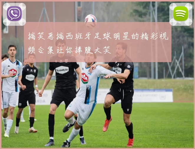搞笑恶搞西班牙足球明星的精彩视频合集让你捧腹大笑
