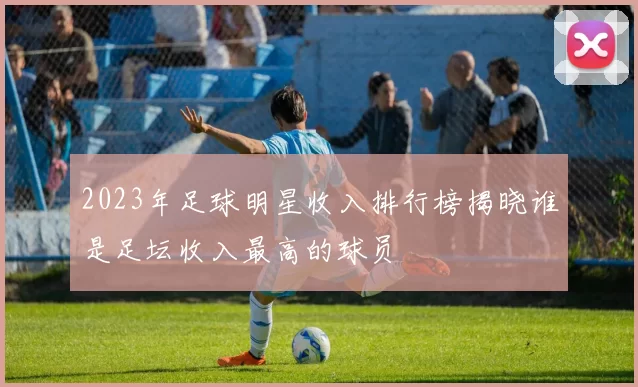 2023年足球明星收入排行榜揭晓谁是足坛收入最高的球员