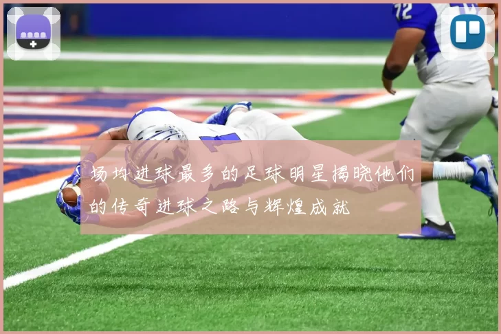 场均进球最多的足球明星揭晓他们的传奇进球之路与辉煌成就