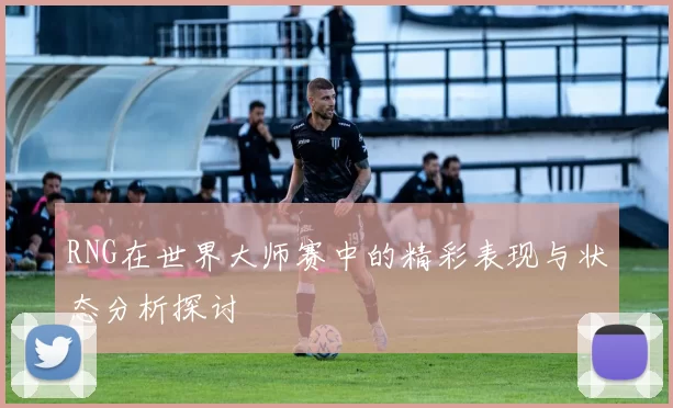 RNG在世界大师赛中的精彩表现与状态分析探讨