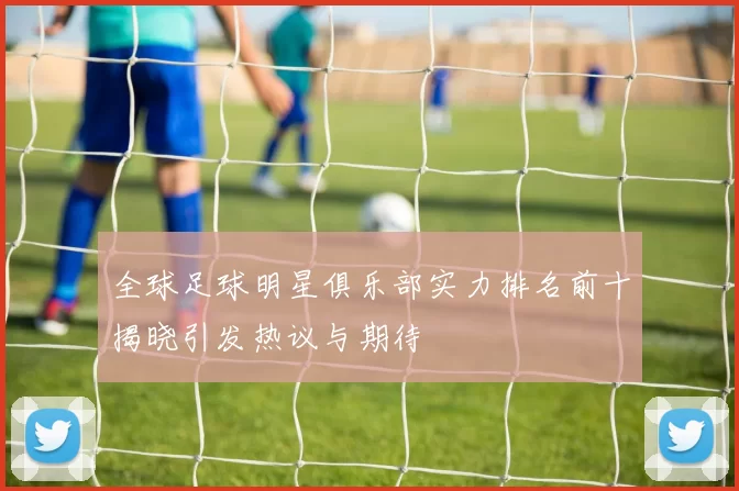 全球足球明星俱乐部实力排名前十揭晓引发热议与期待