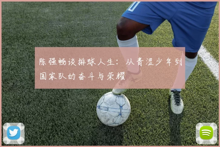 陈强畅谈排球人生：从青涩少年到国家队的奋斗与荣耀