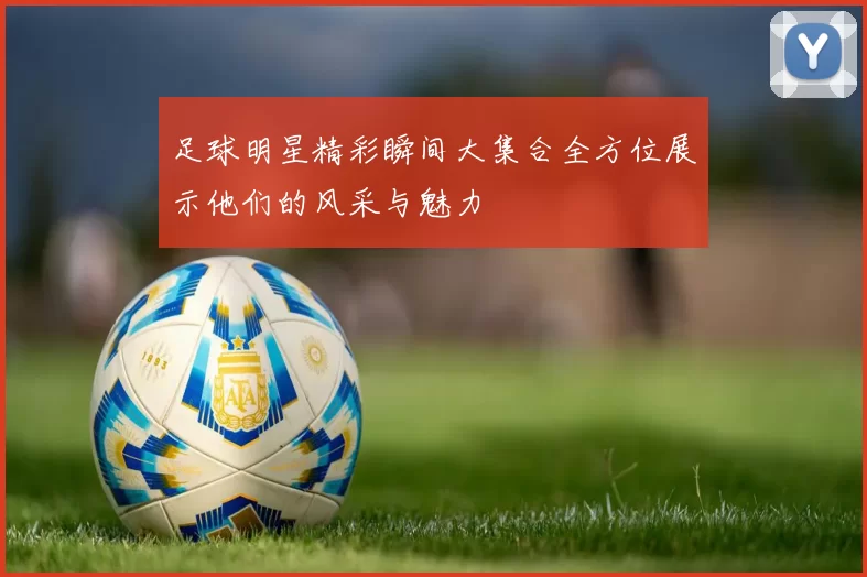 足球明星精彩瞬间大集合全方位展示他们的风采与魅力