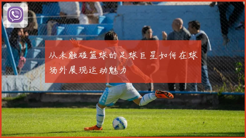 从未触碰篮球的足球巨星如何在球场外展现运动魅力
